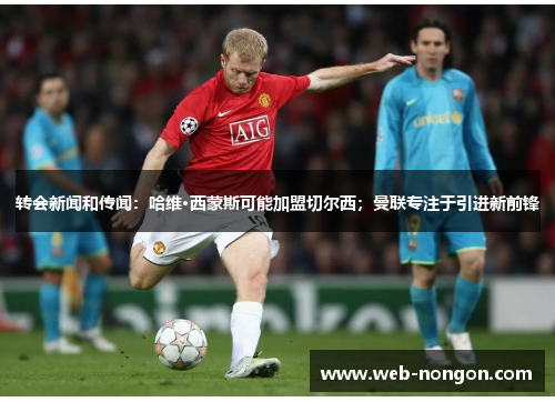 转会新闻和传闻：哈维·西蒙斯可能加盟切尔西；曼联专注于引进新前锋